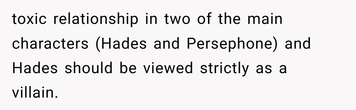 toxic relationship in two of the main characters (Hades and Persephone) and Hades should be viewed strictly as a villain.