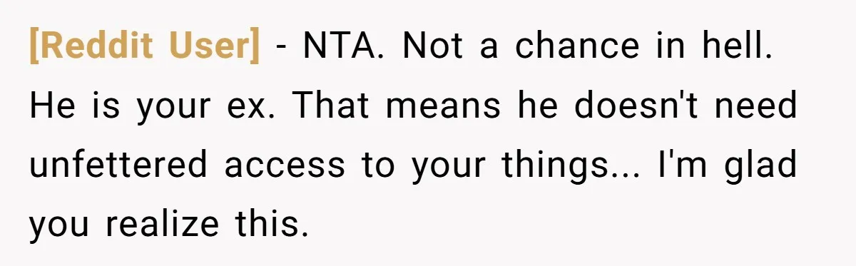 [Reddit User] − NTA. Not a chance in hell. He is your ex. That means he doesn't need unfettered access to your things... I'm glad you realize this.