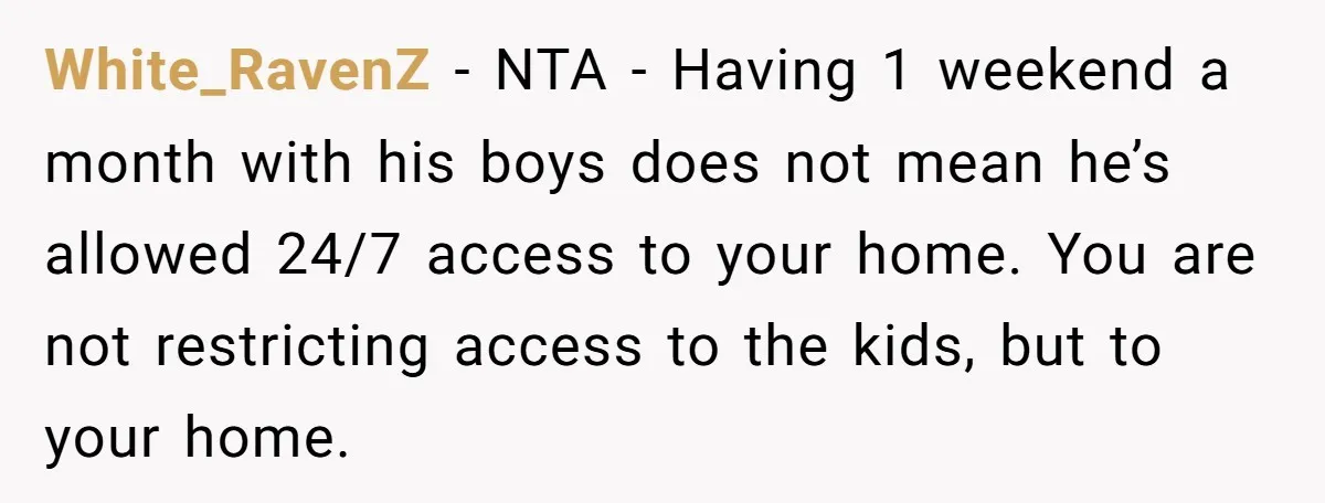 White_RavenZ − NTA - Having 1 weekend a month with his boys does not mean he’s allowed 24/7 access to your home. You are not restricting access to the kids,...