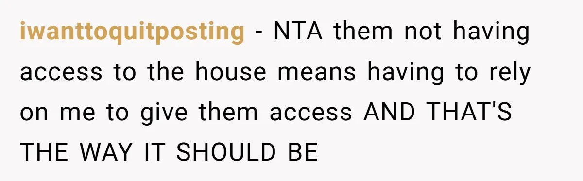iwanttoquitposting − NTA them not having access to the house means having to rely on me to give them access AND THAT'S THE WAY IT SHOULD BE
