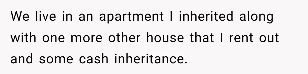 We live in an apartment I inherited along with one more other house that I rent out and some cash inheritance.