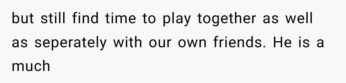 but still find time to play together as well as seperately with our own friends. He is a much
