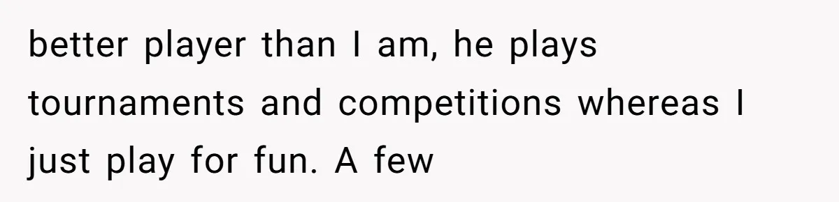 better player than I am, he plays tournaments and competitions whereas I just play for fun. A few