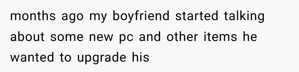 months ago my boyfriend started talking about some new pc and other items he wanted to upgrade his