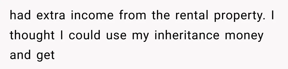 had extra income from the rental property. I thought I could use my inheritance money and get