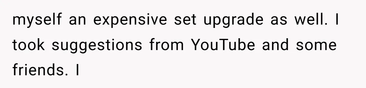 myself an expensive set upgrade as well. I took suggestions from YouTube and some friends. I