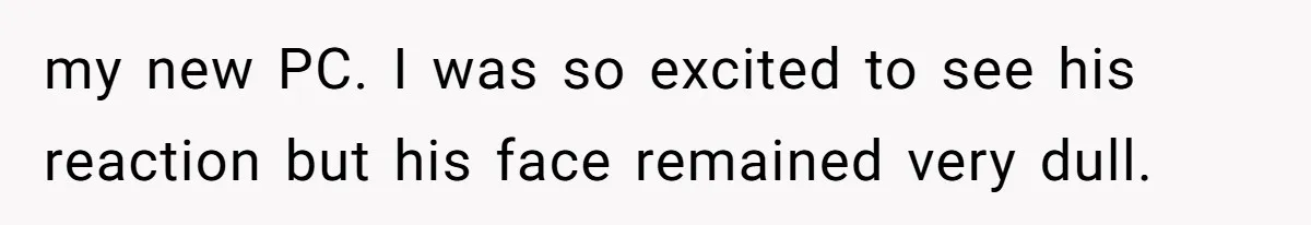 my new PC. I was so excited to see his reaction but his face remained very dull.