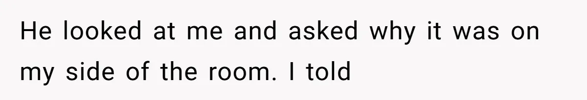 He looked at me and asked why it was on my side of the room. I told