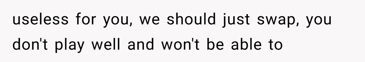 useless for you, we should just swap, you don't play well and won't be able to