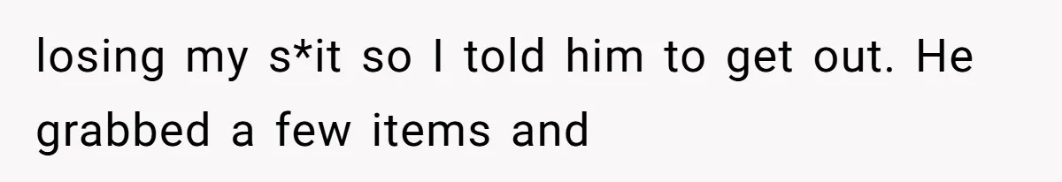 losing my s*it so I told him to get out. He grabbed a few items and
