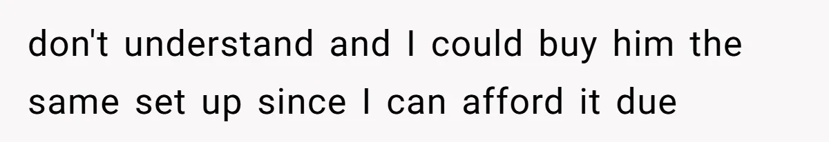 don't understand and I could buy him the same set up since I can afford it due