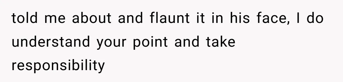 told me about and flaunt it in his face, I do understand your point and take responsibility