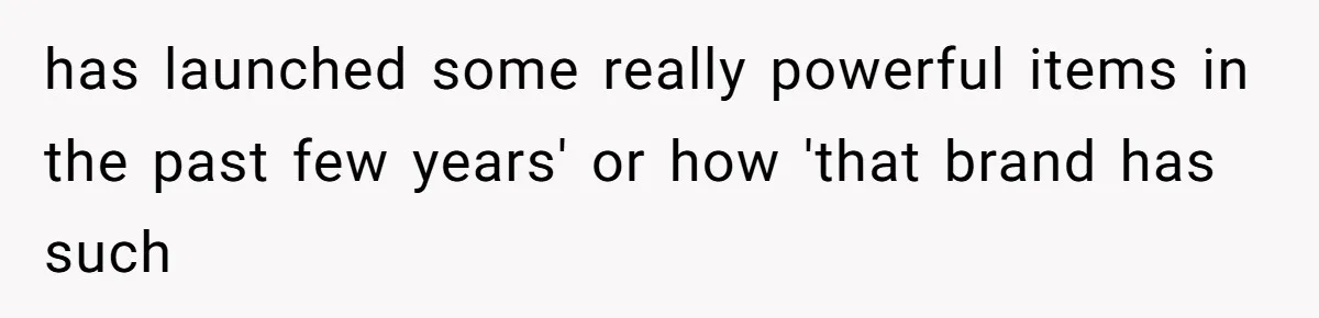 has launched some really powerful items in the past few years' or how 'that brand has such