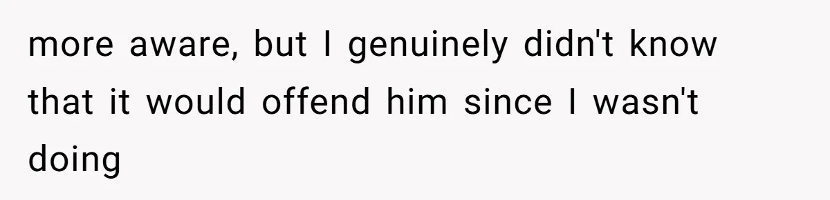 more aware, but I genuinely didn't know that it would offend him since I wasn't doing