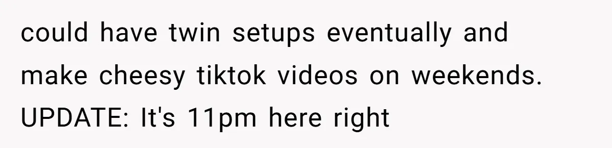 could have twin setups eventually and make cheesy tiktok videos on weekends. UPDATE: It's 11pm here right