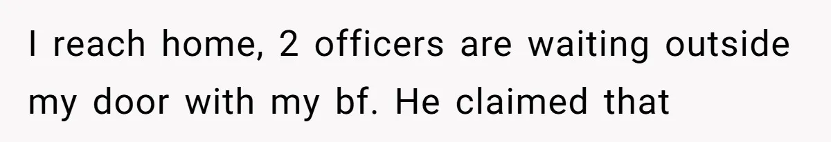 I reach home, 2 officers are waiting outside my door with my bf. He claimed that