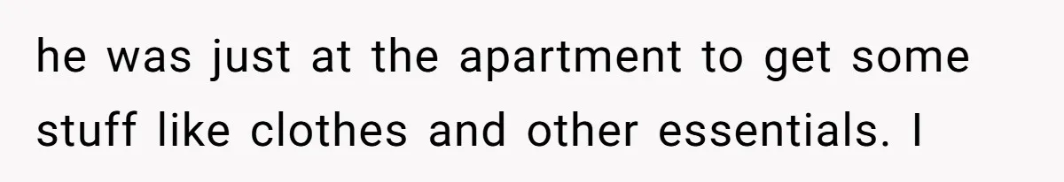 he was just at the apartment to get some stuff like clothes and other essentials. I