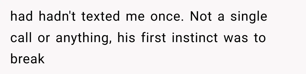 had hadn't texted me once. Not a single call or anything, his first instinct was to break