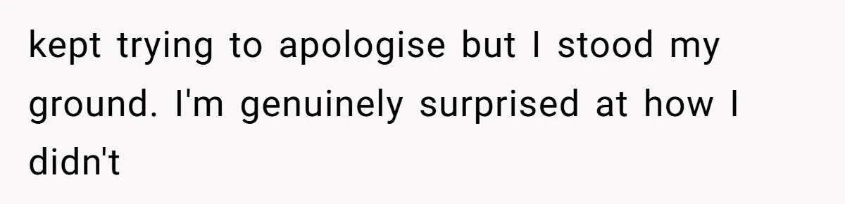 kept trying to apologise but I stood my ground. I'm genuinely surprised at how I didn't