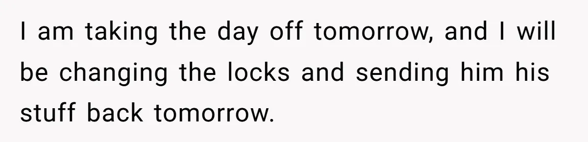 I am taking the day off tomorrow, and I will be changing the locks and sending him his stuff back tomorrow.
