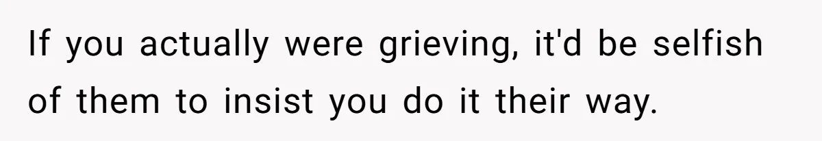 If you actually were grieving, it'd be selfish of them to insist you do it their way.