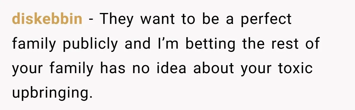 diskebbin − They want to be a perfect family publicly and I’m betting the rest of your family has no idea about your toxic upbringing.