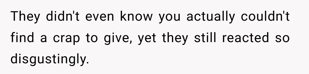 They didn't even know you actually couldn't find a crap to give, yet they still reacted so disgustingly.
