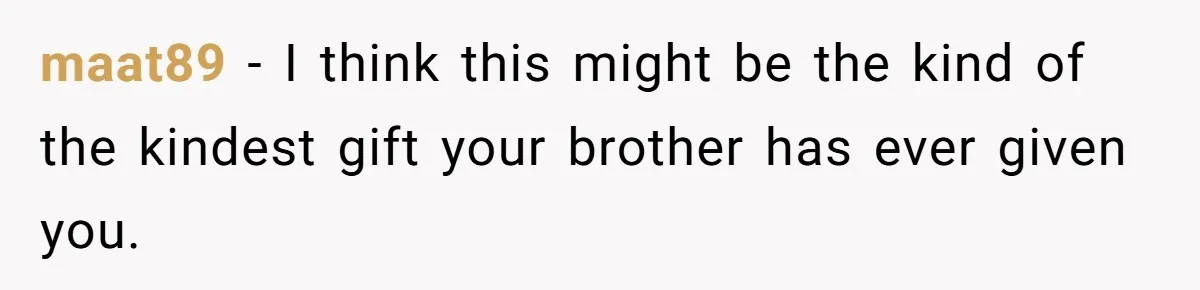 maat89 − I think this might be the kind of the kindest gift your brother has ever given you.