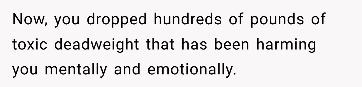 Now, you dropped hundreds of pounds of toxic deadweight that has been harming you mentally and emotionally.