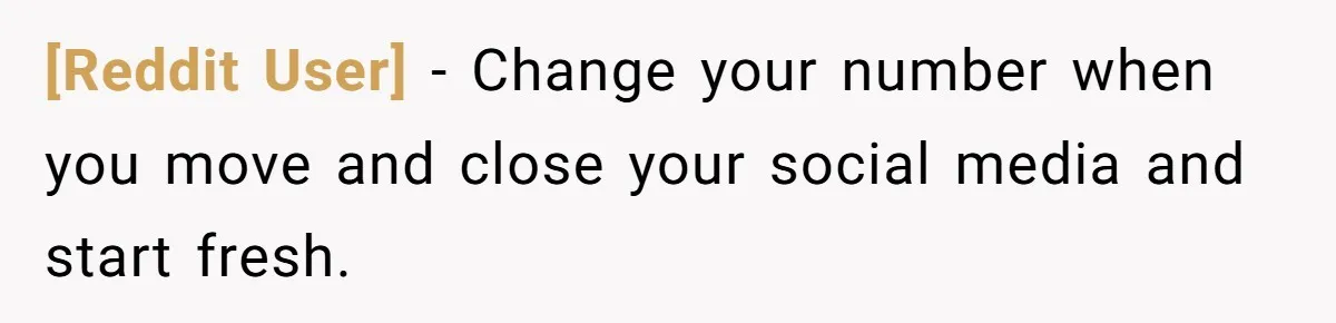 [Reddit User] − Change your number when you move and close your social media and start fresh.