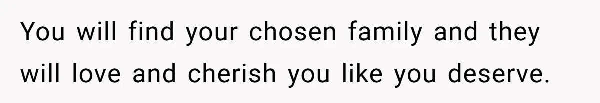 You will find your chosen family and they will love and cherish you like you deserve.