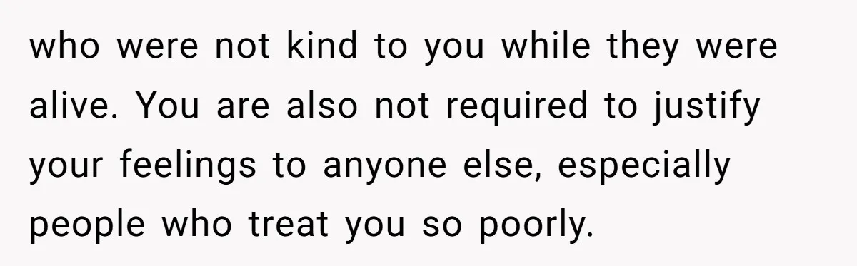 who were not kind to you while they were alive. You are also not required to justify your feelings to anyone else, especially people who treat you so poorly.