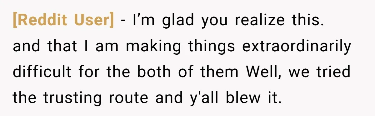 [Reddit User] − I’m glad you realize this. and that I am making things extraordinarily difficult for the both of them Well, we tried the trusting route and y'all blew...