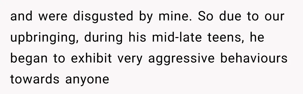and were disgusted by mine. So due to our upbringing, during his mid-late teens, he began to exhibit very aggressive behaviours towards anyone