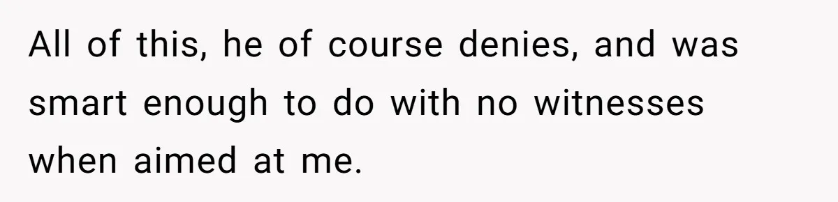 All of this, he of course denies, and was smart enough to do with no witnesses when aimed at me.