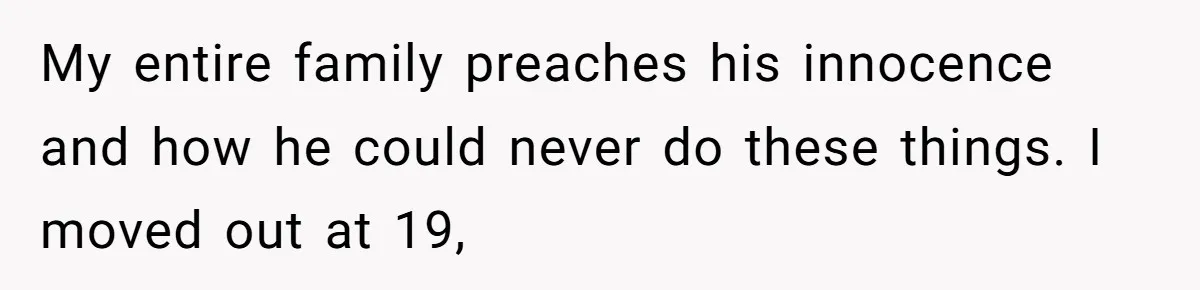My entire family preaches his innocence and how he could never do these things. I moved out at 19,