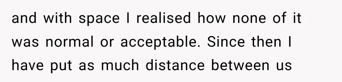 and with space I realised how none of it was normal or acceptable. Since then I have put as much distance between us
