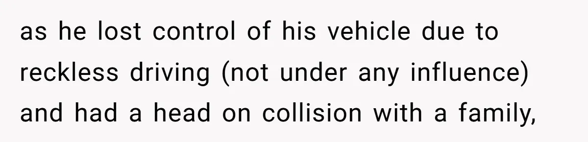 as he lost control of his vehicle due to reckless driving (not under any influence) and had a head on collision with a family,