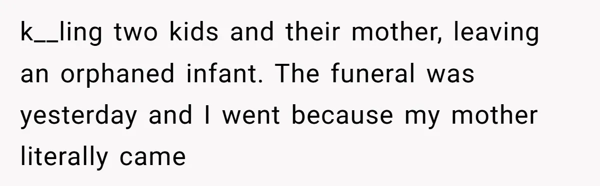 k__ling two kids and their mother, leaving an orphaned infant. The funeral was yesterday and I went because my mother literally came