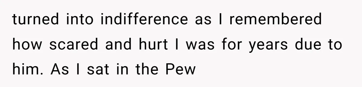 turned into indifference as I remembered how scared and hurt I was for years due to him. As I sat in the Pew