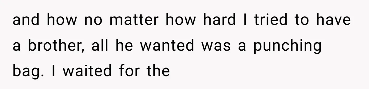 and how no matter how hard I tried to have a brother, all he wanted was a punching bag. I waited for the