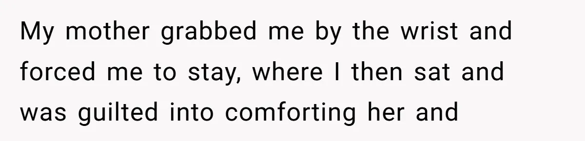 My mother grabbed me by the wrist and forced me to stay, where I then sat and was guilted into comforting her and