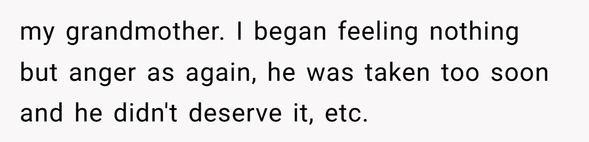 my grandmother. I began feeling nothing but anger as again, he was taken too soon and he didn't deserve it, etc.