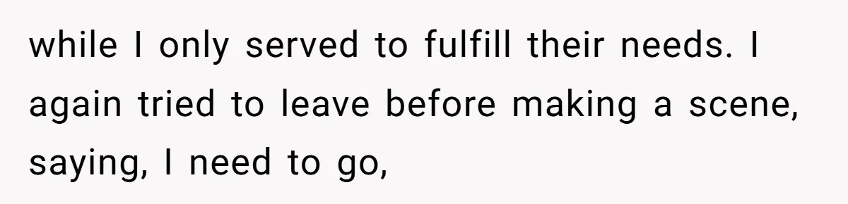 while I only served to fulfill their needs. I again tried to leave before making a scene, saying, I need to go,