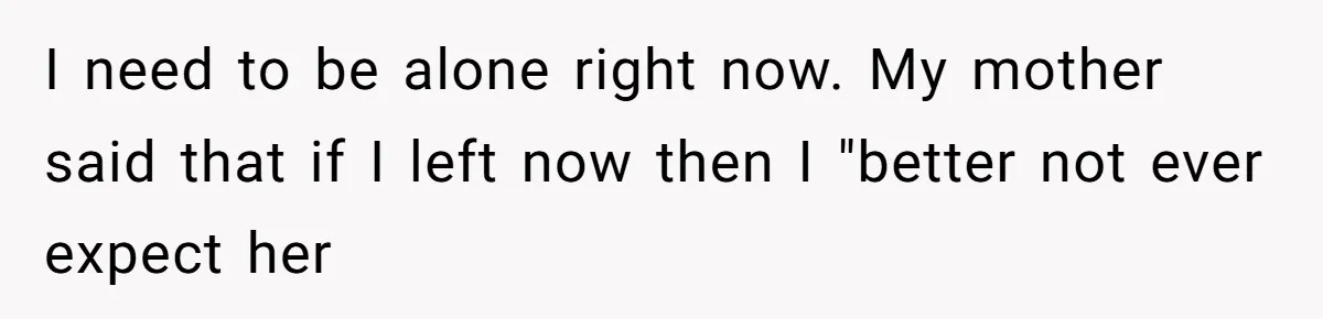 I need to be alone right now. My mother said that if I left now then I "better not ever expect her