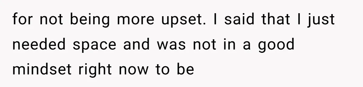 for not being more upset. I said that I just needed space and was not in a good mindset right now to be