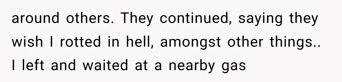 around others. They continued, saying they wish I rotted in hell, amongst other things.. I left and waited at a nearby gas