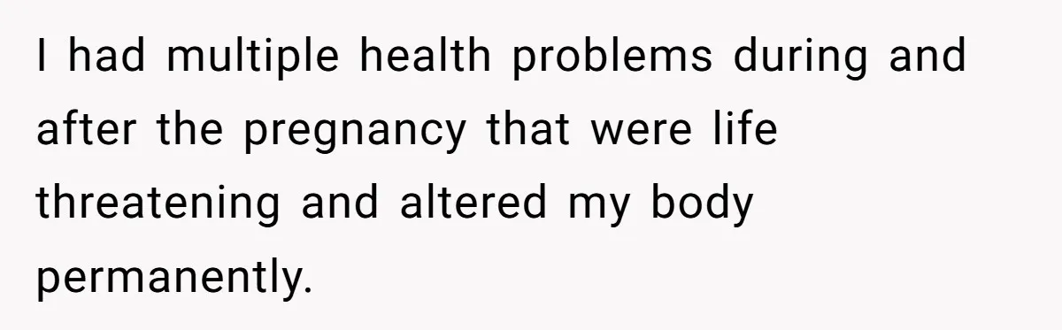 I had multiple health problems during and after the pregnancy that were life threatening and altered my body permanently.