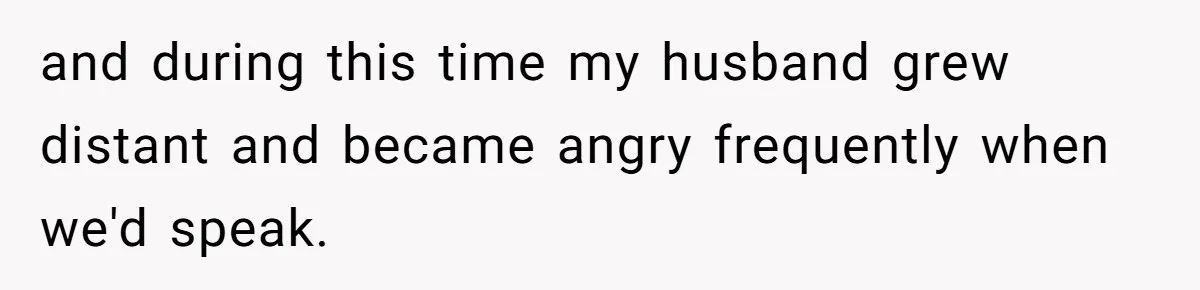 and during this time my husband grew distant and became angry frequently when we'd speak.