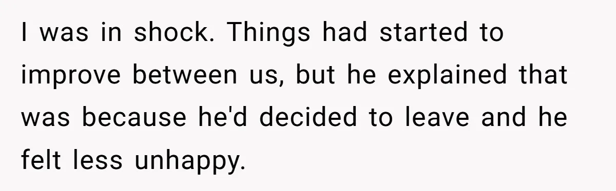 I was in shock. Things had started to improve between us, but he explained that was because he'd decided to leave and he felt less unhappy.